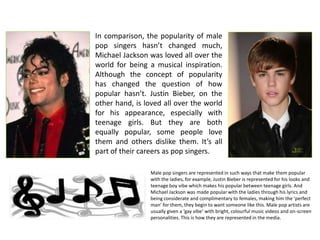 In comparison, the popularity of male
pop singers hasn’t changed much,
Michael Jackson was loved all over the
world for being a musical inspiration.
Although the concept of popularity
has changed the question of how
popular hasn’t. Justin Bieber, on the
other hand, is loved all over the world
for his appearance, especially with
teenage girls. But they are both
equally popular, some people love
them and others dislike them. It’s all
part of their careers as pop singers.

                 Male pop singers are represented in such ways that make them popular
                 with the ladies, for example, Justin Bieber is represented for his looks and
                 teenage boy vibe which makes his popular between teenage girls. And
                 Michael Jackson was made popular with the ladies through his lyrics and
                 being considerate and complimentary to females, making him the ‘perfect
                 man’ for them, they begin to want someone like this. Male pop artists are
                 usually given a ‘gay vibe’ with bright, colourful music videos and on-screen
                 personalities. This is how they are represented in the media.
 