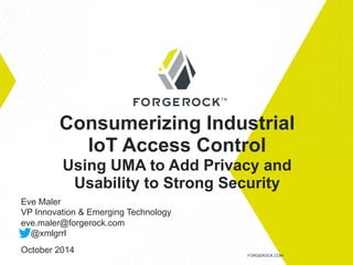 Consumerizing Industrial 
IoT Access Control 
Using UMA to Add Privacy and 
Usability to Strong Security 
FORGEROCK.COM 
Eve Maler 
VP Innovation & Emerging Technology 
eve.maler@forgerock.com 
@xmlgrrl 
October 2014 
 