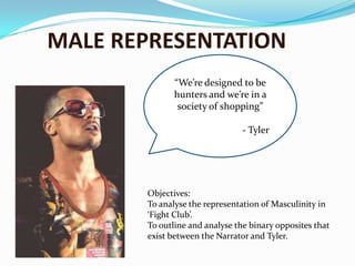MALE REPRESENTATION “We’re designed to be hunters and we’re in a society of shopping” 		- Tyler Objectives: To analyse the representation of Masculinity in ‘Fight Club’.  To outline and analyse the binary opposites that exist between the Narrator and Tyler.  