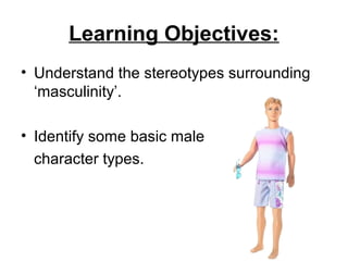 Learning Objectives:
• Understand the stereotypes surrounding
‘masculinity’.
• Identify some basic male
character types.
 