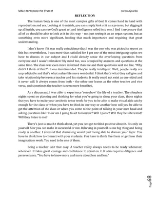 MALE REPRODUCTIVE SYSTEM Eileen Aycardo
Page68
REFLECTION
The human body is one of the most complex gifts of God. It comes hand in hand with
reproduction and sex. Looking at it outside, you can simply look at it as a process, but digging it
up all inside, you can see God’s great art and intelligence rolled into one. I find it necessary that
all of us should be able to look at it in this way – not just seeing it as an organ system, but as
something even more significant, holding that much importance and requiring that great
understanding.
I don’t know if it was really coincidence that I was the one who was picked to report on
this but nevertheless, I was more than satisfied for I got one of the most intriguing topics we
have to discuss in our subject and I could already sense the overflowing questions from
everyone and I wasn’t mistaken! My mind too, was occupied by answers and questions at the
same time. The class was even more informed than me and their questions sent me like, “Why
didn’t I think of that?”. I was dumbfounded. They’re really intelligent. Well, people really are
unpredictable and that’s what makes life more wonderful. I think that’s what they call give and
take relationship between a teacher and his students. It really could not exist as one-sided and
it never will. It always comes from both – the other one learns as the other teaches and vice
versa, and sometimes the teacher is even more benefited.
As a discussant, I was able to experience ‘somehow’ the life of a teacher. The sleepless
nights spent on planning and thinking for what you’re going to show your class, those nights
that you have to make your aesthetic sense work for you to be able to make visual aids catchy
enough for the class or when you have to think in one way or another how will you be able to
get the attention of the class or when you come to the point of talking in your own head and
asking questions like: ‘How am I going to act tomorrow? Will I panic? Will they be interested?
Will they listen to me?
There’s just so much t think about, yet you just got to think positive about it. It’s only on
yourself how you can make it successful or not. Believing in yourself is one big thing and being
ready is another. I realized that discussing wasn’t just being able to discuss your topic. You
have to think how to connect with your students. You have to think like them or get how their
imaginations work. You need to be one of them.
Being a teacher isn’t that easy. A teacher really always needs to be ready whenever,
wherever. It takes great courage and confidence to stand on it. It also requires diligence and
perseverance. “You have to know more and more about less and less.”
 