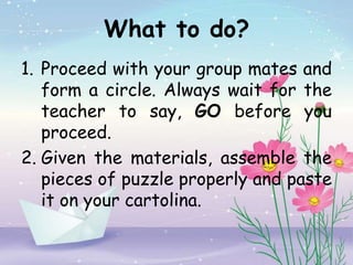What to do?
1. Proceed with your group mates and
form a circle. Always wait for the
teacher to say, GO before you
proceed.
2. Given the materials, assemble the
pieces of puzzle properly and paste
it on your cartolina.
 