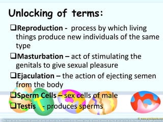 Unlocking of terms:
Reproduction - process by which living
things produce new individuals of the same
type
Masturbation – act of stimulating the
genitals to give sexual pleasure
Ejaculation – the action of ejecting semen
from the body
Sperm Cells – sex cells of male
Testis - produces sperms
 