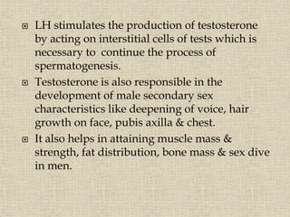 LH stimulates the production of testosterone
by acting on interstitial cells of tests which is
necessary to continue the process of
spermatogenesis.
 Testosterone is also responsible in the
development of male secondary sex
characteristics like deepening of voice, hair
growth on face, pubis axilla & chest.
 It also helps in attaining muscle mass &
strength, fat distribution, bone mass & sex dive
in men.
 