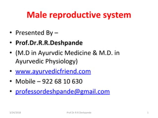 Male reproductive system
• Presented By –
• Prof.Dr.R.R.Deshpande
• (M.D in Ayurvdic Medicine & M.D. in
Ayurvedic Physiology)
• www.ayurvedicfriend.com
• Mobile – 922 68 10 630
• professordeshpande@gmail.com
3/24/2018 1Prof.Dr.R.R.Deshpande
 