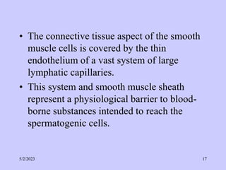 • The connective tissue aspect of the smooth
muscle cells is covered by the thin
endothelium of a vast system of large
lymphatic capillaries.
• This system and smooth muscle sheath
represent a physiological barrier to blood-
borne substances intended to reach the
spermatogenic cells.
5/2/2023 17
 