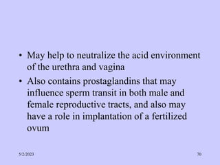 • May help to neutralize the acid environment
of the urethra and vagina
• Also contains prostaglandins that may
influence sperm transit in both male and
female reproductive tracts, and also may
have a role in implantation of a fertilized
ovum
5/2/2023 70
 