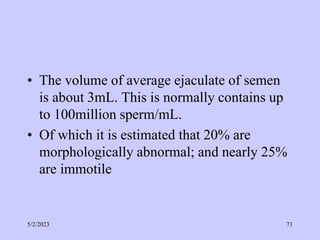 • The volume of average ejaculate of semen
is about 3mL. This is normally contains up
to 100million sperm/mL.
• Of which it is estimated that 20% are
morphologically abnormal; and nearly 25%
are immotile
5/2/2023 71
 