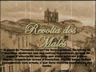 O plano foi “tomando corpo” de forma gradual. De inicio, os
escravos ajudavam uns aos outros, organizando formas de
pagar a alforria de escravos que ainda estavam presos.
Depois, compraram armas e munições. Alguns deles, tinham
experiências com armas, o que dava maiores esperanças aos
malês.
 