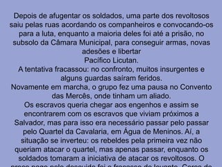 Depois de afugentar os soldados, uma parte dos revoltosos
saiu pelas ruas acordando os companheiros e convocando-os
para a luta, enquanto a maioria deles foi até a prisão, no
subsolo da Câmara Municipal, para conseguir armas, novas
adesões e libertar
Pacífico Licutan.
A tentativa fracassou: no confronto, muitos insurgentes e
alguns guardas saíram feridos.
Novamente em marcha, o grupo fez uma pausa no Convento
das Mercês, onde tinham um aliado.
Os escravos queria chegar aos engenhos e assim se
encontrarem com os escravos que viviam próximos a
Salvador, mas para isso era necessário passar pelo passar
pelo Quartel da Cavalaria, em Água de Meninos. Aí, a
situação se inverteu: os rebeldes pela primeira vez não
queriam atacar o quartel, mas apenas passar, enquanto os
soldados tomaram a iniciativa de atacar os revoltosos. O
 