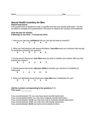 Name: Date: ______________ 
Sexual Health Inventory for Men 
Patient Instructions 
This questionnaire is designed to help us quantify and treat your erectile dysfunction. You will 
be asked to complete this questionnaire in the future to measure the success of the treatment. 
Over the past six months: 
0 Meaning no sex drive – 5 normal sex drive 
1. How do you rate your confidence that you can get and keep an erection? 
0 1 2 3 4 5 
2. When you had erections with sexual stimulation, how often were your erections hard enough 
for penetration (entering your partner)? 
0 1 2 3 4 5 
3. During sexual intercourse, how often were you able to maintain your erection after you had 
entered your partner? 
0 1 2 3 4 5 
4. During sexual intercourse, rate your ability to maintain your erection to completion of 
intercourse. 
0 1 2 3 4 5 
5. When you attempted sexual intercourse, how often was it satisfactory for you? 
0 1 2 3 4 5 
Add the numbers corresponding to the questions 1- 5. 
Your score: ___________ 
If you scored between 1-7, you may have severe erectile dysfunction. 
If you scored between 8-11, you may have moderate erectile dysfunction. 
If you scored between 12-16, you may have mild to moderate erectile dysfunction. 
If you scored between 17-21, you may have mild erectile dysfunction. 
If you scored between 22-25, you have normal erectile function. 
