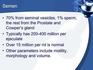 Semen

• 70% from seminal vesicles, 1% sperm,
  the rest from the Prostate and
  Cowper’s gland
• Typically has 200-400 million per
  ejaculate
• Over 15 million per ml is normal
• Other parameters include motility,
  morphology and volume.
 