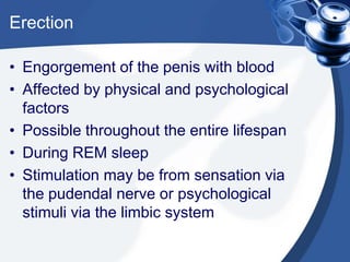 Erection

• Engorgement of the penis with blood
• Affected by physical and psychological
  factors
• Possible throughout the entire lifespan
• During REM sleep
• Stimulation may be from sensation via
  the pudendal nerve or psychological
  stimuli via the limbic system
 