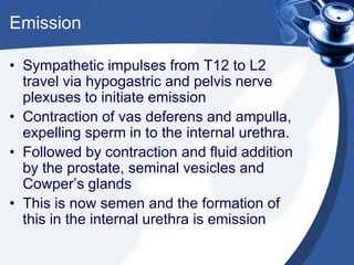 Emission

• Sympathetic impulses from T12 to L2
  travel via hypogastric and pelvis nerve
  plexuses to initiate emission
• Contraction of vas deferens and ampulla,
  expelling sperm in to the internal urethra.
• Followed by contraction and fluid addition
  by the prostate, seminal vesicles and
  Cowper’s glands
• This is now semen and the formation of
  this in the internal urethra is emission
 