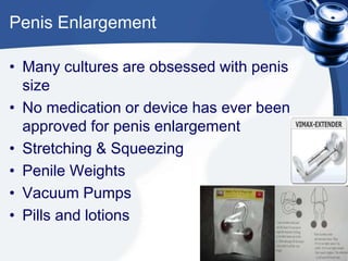 Penis Enlargement

• Many cultures are obsessed with penis
  size
• No medication or device has ever been
  approved for penis enlargement
• Stretching & Squeezing
• Penile Weights
• Vacuum Pumps
• Pills and lotions
 