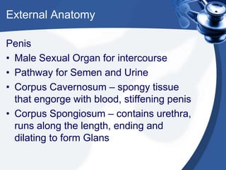 External Anatomy

Penis
• Male Sexual Organ for intercourse
• Pathway for Semen and Urine
• Corpus Cavernosum – spongy tissue
  that engorge with blood, stiffening penis
• Corpus Spongiosum – contains urethra,
  runs along the length, ending and
  dilating to form Glans
 