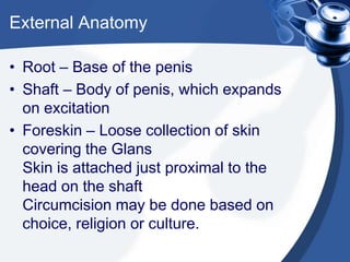External Anatomy

• Root – Base of the penis
• Shaft – Body of penis, which expands
  on excitation
• Foreskin – Loose collection of skin
  covering the Glans
  Skin is attached just proximal to the
  head on the shaft
  Circumcision may be done based on
  choice, religion or culture.
 