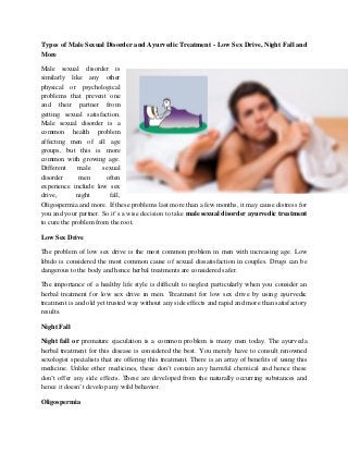 Types of Male Sexual Disorder and Ayurvedic Treatment - Low Sex Drive, Night Fall and
More
Male sexual disorder is
similarly like any other
physical or psychological
problems that prevent one
and their partner from
getting sexual satisfaction.
Male sexual disorder is a
common health problem
affecting men of all age
groups, but this is more
common with growing age.
Different male sexual
disorder men often
experience include low sex
drive, night fall,
Oligospermia and more. If these problems last more than a few months, it may cause distress for
you and your partner. So it’s a wise decision to take male sexual disorder ayurvedic treatment
to cure the problem from the root.
Low Sex Drive
The problem of low sex drive is the most common problem in men with increasing age. Low
libido is considered the most common cause of sexual dissatisfaction in couples. Drugs can be
dangerous to the body and hence herbal treatments are considered safer.
The importance of a healthy life style is difficult to neglect particularly when you consider an
herbal treatment for low sex drive in men. Treatment for low sex drive by using ayurvedic
treatment is and old yet trusted way without any side effects and rapid and more than satisfactory
results.
Night Fall
Night fall or premature ejaculation is a common problem is many men today. The ayurveda
herbal treatment for this disease is considered the best. You merely have to consult renowned
sexologist specialists that are offering this treatment. There is an array of benefits of using this
medicine. Unlike other medicines, these don’t contain any harmful chemical and hence these
don’t offer any side effects. These are developed from the naturally occurring substances and
hence it doesn’t develop any wild behavior.
Oligospermia
 