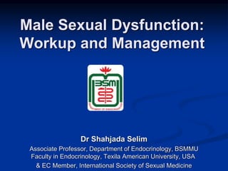 Male Sexual Dysfunction:
Workup and Management
Dr Shahjada Selim
Associate Professor, Department of Endocrinology, BSMMU
Faculty in Endocrinology, Texila American University, USA
& EC Member, International Society of Sexual Medicine
 