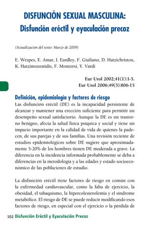 DISFUNCIÓN SEXUAL MASCULINA:
      Disfunción eréctil y eyaculación precoz

   (Actualización del texto: Marzo de 2009)


   E. Wespes, E. Amar, I. Eardley, F. Giuliano, D. Hatzichristou,
   K. Hatzimouratidis, F. Montorsi, Y. Vardi

                                                Eur Urol 2002;41(1):1-5.
                                              Eur Urol 2006;49(5):806-15

   Definición, epidemiología y factores de riesgo
   Las disfunción eréctil (DE) es la incapacidad persistente de
   alcanzar y mantener una erección suficiente para permitir un
   desempeño sexual satisfactorio. Aunque la DE es un trastor-
   no benigno, afecta la salud física psíquica y social y tiene un
   impacto importante en la calidad de vida de quienes la pade-
   cen, de sus parejas y de sus familias. Una revisión reciente de
   estudios epidemiológicos sobre DE sugiere que aproximada-
   mente 5-20% de los hombres tienen DE moderada a grave. La
   diferencia en la incidencia informada probablemente se deba a
   diferencias en la metodología y a las edades y estado socioeco-
   nómico de las poblaciones de estudio.

   La disfunción eréctil tiene factores de riesgo en común con
   la enfermedad cardiovascular, como la falta de ejercicio, la
   obesidad, el tabaquismo, la hipercolesterolemia y el síndrome
   metabólico. El riesgo de DE se puede reducir modificando esos
   factores de riesgo, en especial con el ejercicio o la pérdida de

102 Disfunción Eréctil y Eyaculación Precoz
 