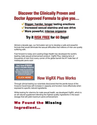 Almost a decade ago, our formulator set out to develop a safe and powerful
formula that would eliminate the sexual difficulties that millions of men are quietly
suffering with.

Fast forward to today and Leading Edge Health has developed the world's
leading male sexual enhancement product, VigRX Plus, helping tens of
thousands of men from every corner of the globe banish the #1 male fear of
inadequate penis size!




Through clinical testing our scientists discovered that the penile tissue of the
Corpora Cavernosa will increase in capacity and function more effectively when
exposed to specific natural ingredients.

While looking for vitamins for male sexual health, we developed VigRX, which is
an all natural supplement blending the highest quality ingredients in the exact
dosage that will yield maximum penis enhancement.


We Found the Missing
Ingredient…
 