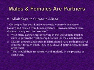  Allah Says in Surat-un-Nisaa
``Oh people, fear your Lord who created you from one person
(Adam) and created from him his partner (Hawaa) and from them
dispersed many men and women.``
 With many partnerships involving in this world there must be
rules to govern the relationship between the male and female.
 Muslim brothers and sisters in Islam should have the highest level
of respect for each other. They should avoid getting close, intimate
or physical .
 They should dress respectfully and modestly in the presence of
each other.
 