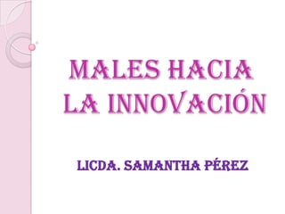 Males hacia
la Innovación
Licda. Samantha Pérez

 