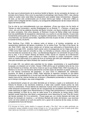 “Malestar en el tiempo” de John Zerzan




Es claro que el advenimiento de la escritura facilitó la fijación, de los conceptos de tiempo y el
principio de la historia. Perú como ha apuntado el antropólogo Jack Goody (1991), «las culturas
orales no suelen estar nada faltas de preparación para aceptar estas innovaciones». Después
de todo, ya han sido condicionadas por el propio idioma que hablan. y McLuhan (1962) ya
explicó cómo la llegada del libro impreso y la consiguiente alfabetización de las masas reforzó la
lógica del tiempo lineal.

Fue la vida la que inexorablemente tuvo que adaptarse. «Pues que ahora me ha hecho el
Tiempo su reloj numerador», escribe Shakespeare en su Ricardo 11. «Tiempo», al igual que
«rico», era uno de las palabras favoritas del Bardo inmortal, una figura rondada por el primero
de estos conceptos. Cien años después, el Robinson Crusoe de Defoe reflejó cuán escasas
eran las posibilidades de escapatoria: abandonado a su suerte en una isla desierta, Crusoe está
hondamente preocupado por el tiempo; y al registrar celosamente, incluso en tan desesperadas
circunstancias, sus asuntos personales, registraba ante todo el paso de éste, al menos mientras
le duraran la tinta y la pluma.

Para Northrop Frye (1950), la «alianza entre el tiempo y el hombre occidental» es la
característica definitoria del género novelístico. En la misma línea, The Rise of the Novel, de
Jan Watt (1957), trata del nuevo interés por el tiempo que estimularía el florecimiento de la
novela en el siglo XVIII. Jonathan Swift cuenta cómo el protagonista de los Viajes de Gulliver
(1726) nunca hace nada sin consultar su reloj: «Lo llamaba su oráculo y decía que señalaba la
hora de todas las acciones de su vida». Los liliputienses llegarían a la conclusión de que el reloj
era su dios. Y en el Tristam Shandy de Sterne (1760), escrito en vísperas de la Revolución
Industrial, el protagonista, quien comienza el relato ¡narrando su propia concepción, cuenta
cómo su madre interrumpió a su padre de él en el momento del coito que realizaban una vez al
mes para recordarle que había olvidado dar cuerda al carillón8!

En el siglo XIX, roe satirizó esta autoridad de los relojes, asociándolos a la superficialidad
burguesa y la obsesión por el orden. Hauser (1956) afirma que el verdadero tema de las nove
las de Flaubert es el tiempo, del mismo modo en que lo que Walter Pater (1901) buscaba en la
literatura no era sino «el momento plenamente concreto capaz de absorber el pasado y el futuro
en una intensa consciencia del presente»; un poco como la celebración de «epifanías»
joyceana. En Mario el epicúreo (1909), Pater describe el repentino momento en que Mario
comprende «la posibilidad de un mundo real más allá del tiempo» mientras Swinburne pedía un
respiro fuera de las «tierras heridas por el tiempo» y Baudelaire proclamaba su miedo y su odio
por el tiempo cronológico, ese voraz antagonista.

La desorientación propia de una edad demolida por el tiempo y sujeta a la aceleración de la
historia ha llevado a los escritores modernos a tratar esta cuestión desde puntos de vista
nuevos y extremados. Proust delineó las relaciones mutuas entre sucesos que transcendían el
orden temporal convencional, violando así las concepciones de causalidad newtoniana. Aunque
suele traducirse al inglés como Remembrance of Things Past [remembranza o recuerdo de las
cosas pasadas], el título de su obra en siete tomos Á la recherche du temps perdu (1925)
también puede traducirse más literal y precisamente como Searching for Lost Time [En busca
del tiempo perdido]. En À la recherche... Proust juzga que «un minuto liberado del orden del
tiempo ha recreado en nosotros (...) al individuo liberado del orden del tiempo»; que reconoce
como «el único estado en el cual uno podría vivir y gozar de la esencia de las cosas, es decir,
completamente fuera del tiempo».

8 El descargo de Sterne, podría añadirse la respuesta del padre: «"Por Dios" -dijo mi padre profiriendo una
exclamación, aunque cuidando al mismo tiempo de bajar la voz-."¿Es que desde que existe el mundo puede haber
mujer alguna que interrumpa a un hombre con tal estúpida pregunta?"» (Nota del T.)
                                                                                                         14
 