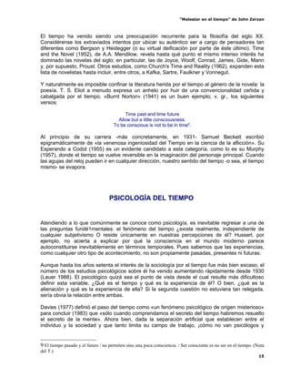 “Malestar en el tiempo” de John Zerzan



El tiempo ha venido siendo una preocupación recurrente para la filosofía del siglo XX.
Considérense los extraviados intentos por ubicar su auténtico ser a cargo de pensadores tan
diferentes como Bergson y Heidegger (o su virtual deificación por parte de éste último). Time
and the Novel (1952), de A.A. Mendilow, revela hasta qué punto el mismo intenso interés ha
dominado las novelas del siglo; en particular, las de Joyce, Woolf, Conrad, James, Gide, Mann
y, por supuesto, Proust. Otros estudios, como Church's Time and Reality (1962), expanden esta
lista de novelistas hasta incluir, entre otros, a Kafka, Sartre, Faulkner y Vonnegut.

Y naturalmente es imposible confinar la literatura herida por el tiempo al género de la novela: la
poesía. T. S. Eliot a menudo expresa un anhelo por huir de una convencionalidad ceñida y
cabalgada por el tiempo. «Burnt Norton» (1941) es un buen ejemplo; v. gr., los siguientes
versos:

                                           Time past and time future
                                        Allow but a little consciousness.
                                      To be conscious is not to be in time9.

Al principio de su carrera -más concretamente, en 1931- Samuel Beckett escribió
epigramáticamente de «la venenosa ingeniosidad del Tiempo en la ciencia de la aflicción». Su
Esperando a Codot (1955) es un evidente candidato a esta categoría, como lo es su Murphy
(1957), donde el tiempo se vuelve reversible en la imaginación del personaje principal. Cuando
las agujas del reloj pueden ir en cualquier dirección, nuestro sentido del tiempo -o sea, el tiempo
mismo- se evapora.




                                    PSICOLOGÍA DEL TIEMPO


Atendiendo a lo que comúnmente se conoce como psicología, es inevitable regresar a una de
las preguntas fundé1mentales: el fenómeno del tiempo ¿existe realmente, independiente de
cualquier subjetivismo O reside únicamente en nuestras percepciones de él? Husserl, por
ejemplo, no acierta a explicar por qué la consciencia en el mundo moderno parece
autoconstituirse inevitablemente en términos temporales. Pues sabemos que las experiencias,
como cualquier otro tipo de acontecimiento, no son propiamente pasadas, presentes ni futuras.

Aunque hasta los años setenta el interés de la sociología por el tiempo fue más bien escaso, el
número de los estudios psicológicos sobre él ha venido aumentando rápidamente desde 1930
(Lauer 1988). El psicológico quizá sea el punto de vista desde el cual resulte más dificultoso
definir esta variable. ¿Qué es el tiempo y qué es la experiencia de él? O bien, ¿qué es la
alienación y qué es la experiencia de ella? Si la segunda cuestión no estuviera tan relegada,
sería obvia la relación entre ambas.

Davies (1977) definió el paso del tiempo como «un fenómeno psicológico de origen misterioso»
para concluir (1983) que «sólo cuando comprendamos el secreto del tiempo habremos resuelto
el secreto de la mente». Ahora bien, dada la separación artificial que establecen entre el
individuo y la sociedad y que tanto limita su campo de trabajo, ¡cómo no van psicólogos y


9 El tiempo pasado y el futuro / no permiten sino una poca consciencia. / Ser consciente es no ser en el tiempo. (Nota
del T.)
                                                                                                                   15
 