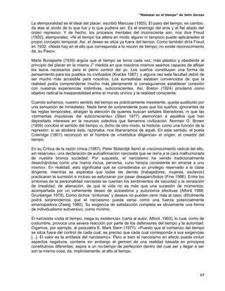 “Malestar en el tiempo” de John Zerzan

La atemporalidad es el ideal del placer, escribió Marcuse (1955). El paso del tiempo, en cambio,
da alas al olvido de lo que fue y lo que pudiera ser. Es el enemigo del eros y el fiel aliado del
orden represivo. Y de hecho, los procesos mentales del inconsciente son, nos dice Freud
(1920), atemporales: «Ni el tiempo los altera en modo alguno ni tampoco puede aplicárseles el
propio concepto temporal. Así, el deseo se sitúa ya fuera del tiempo. Como también diría Freud
en 1932: «Nada hay en el ello que corresponda a la noción de tiempo; no existe reconocimiento
de, su Paso».

Marie Bonaparte (1939) argüía que el tiempo se torna cada vez, más plástico y obediente al
principio del placer en la misma J" medida en que nosotros mismos seamos capaces de aflojar
los lazos necesarios para el pleno control del yo. Los sueños constituyen una forma de
pensamiento para los pueblos no civilizados (Kracke 1987); y alguna vez esta facultad debió de
ser mucho más accesible para nosotros. Los surrealistas estaban convencidos de que la
realidad podía comprenderse mucho más plenamente si conseguíamos establecer conexión
con nuestras experiencias instintivas, subconscientes. Así, Breton (1924) proclamó como
objetivo radical la inseparabilidad entre el mundo onírico y la realidad consciente.

Cuando soñamos, nuestro sentido del tiempo es prácticamente inexistente, queda sustituido por
una sensación de inmediatez. Nada tiene de sorprendente pues que los sueños, ignorantes de
las reglas temporales, atraigan la atención de quienes buscan señales liberadoras; ni que las
«tormentas impulsivas del subconsciente» (Stem 1977) atemoricen a aquéllos que han
depositado intereses en la neurosis colectiva que llamamos civilización. Norman O. Brown
(1959) concibió el sentido del tiempo -o, dicho de otro modo, la historia- como una función de la
represión: si se aboliera ésta, razonaba, nos liberaríamos de aquél. En este sentido, el poeta
Coleridge (1801) reconoció en el hombre de «metódica diligencia» el origen, el creador del
tiempo.

En su Crítica de la razón cínica (1987), Peter Sloterdijk llamó al «reconocimiento radical del ello,
sin reservas», una declaración de autoafirmación narcisista que se reiría a la cara malhumorada
de nuestra bronca sociedad. Por supuesto, el narcisismo ha venido tradicionalmente
desechándose como una manía inicua, perversa, «una herejía consistente en amarse a uno
mismo». En realidad, esto significaba que se consideraba un privilegio reservado a la clase
dirigente, mientras se esperaba que todas las demás (trabajadores, mujeres, esclavos)
practicaran la sumisión e incluso se esforzaran por pasar desapercibidos (Fine 1986). Entre los
síntomas de la personalidad narcisista se cuentan los sentimientos de vacuidad y la sensación
de irrealidad, de alienación, de que la vida no es más que una sucesión de momentos,
acompañada por un vehemente deseo de autoestima y autonomía efectivas (Alford 1988,
Grunberger 1979). Como dichos “síntomas” y deseos no pueden venir más al caso, difícilmente
podrá sorprendernos que el narcisismo pueda verse como una fuerza potencialmente
emancipadora (Zweig 1980). Su exigencia de satistacción completa es obviamente una forma
de individualismo subversivo, como mínimo.

El narcisista «odia el tiempo, niega su existencia» (carta al autor, Alford .1993), lo cual, como de
costumbre, provoca una severa reacción por parte de los defensores del tiempo y la autoridad.
Oigamos, por ejemplo, al psiquiatra E. Mark Stern (1977): «Puesto que el comienzo del tiempo
se sitúa fuera del control de cada cual, es preciso que cada cual corresponda a sus exigencias
[...]. El valor es la antítesis del narcisismo». Pero si bien el narcisismo en efecto puede incluir
aspectos negativos, contiene sin embargo el germen de una realidad basada en principios
constitutivos diferentes; aspira a un no-tiempo de perfección dentro del cual ser y llegar a ser
son la misma cosa; da, implícitamente, el alto al tiempo.




                                                                                                 17
 