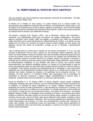 “Malestar en el tiempo” de John Zerzan


           EL TIEMPO DESDE EL PUNTO DE VISTA CIENTÍFICO


«No soy científico, pero sé que todas las cosas empiezan y terminan en la eternidad». -The Man
Who Fell to Earth, Walter Tevis.

A efectos de lo tratado en este ensayo, no puede decirse que la ciencia resulte muy
aleccionadora para establecer la relación entre el tiempo y el extrañamiento -desde luego, no en
la medida ni en la derechura en la que la aborda, digamos, la psicología-, pero sí que es posible
reinterpretar las teorías científicas para esclarecer dicha relación, pues no son pocos los puntos
de contacto entre la ciencia y las cuestiones humanas.

«El tiempo», concluye N.A. Kozyrev (1971), «es el fenómeno natural más importante y
misterioso. Su entendimiento está fuera del alcance de nuestra imaginación». De hecho:
algunos científicos (como Dingle 1966) han llegado a considerar que «todos los problemas
reales asociados con la noción del tiempo son independientes de la física», y en efecto, es muy
posible que la ciencia -en concreto, la física-no tenga la última palabra en este asunto. No
obstante, provee otra fuente de comentario, aunque de por sí alienada y generalmente
indirecta.

¿Es el «tiempo físico» lo mismo que el tiempo de que somos conscientes? Y si no, ¿en qué
consiste la diferencia? Para la física, parece ser una dimensión básica indefinida; pero de
hecho, los físicos tienden a darla por sentada como dato de partida exactamente igual que hace
el resto de la gente, lo que nos recuerda que, como ocurre con cualquier otro pensamiento, las
ideas científicas carecen de sentido fuera de su contexto cultural. Se reducen a síntomas y
símbolos de los modos de vida que sirvieron para alumbrarlas. Según Nietzsche, toda escritura
es inherentemente metafórica, lo que también vale para la ciencia, aun cuando resulte
extremadamente raro aplicarle semejante enfoque. La ciencia se ha desarrollado a base de
trazar una separación cada vez más nítida entre mundos internos y externos, entre los sueños y
la «realidad». Para lograrlo, procedió a la matematización de la naturaleza, lo que mayormente
significaba que los procedimientos científicos debían ceñirse a un método que los aísla de su
contexto más amplio, incluidos los orígenes y el significado de los proyectos mismos. Y no
obstante, tal como afirmó H. P. Robinson (1964), «las cosmologías que la humanidad ha
constituido en diversos momentos y lugares reflejan inevitablemente el entorno físico e
intelectual, incluidos sobre todo los intereses y la cultura de cada sociedad».

Como ha señalado P. C. W. Davies (1981), el tiempo subjetivo «posee ciertas cualidades
manifiestas, ausentes del mundo "exterior", que son fundamentales para nuestra concepción de
la realidad». La principal de estas cualidades es su «paso». Nuestra sensación de estar
separados del mundo se debe grandemente a esta discrepancia. Existimos en el tiempo (y en
la alienación), pero éste no se halla en el mundo físico. La variable temporal, si bien resulta útil
a la ciencia, no deja de ser una construcción teórica. «Las leyes de la ciencia», nos explica
Stephen Hawking (1988), «no distinguen entre el pasado y el futuro». Unos treinta años antes,
Einstein ya había ido más lejos cuando, en una de sus últimas cartas, escribía: «La gente como
nosotros, los que cree: mas en la física, sabe que la distinción entra pasado, presente y futuro
no es sino una ilusión persistente, testaruda». Pero la ciencia participa de la sociedad de otros
modos relacionados con el tiempo; y lo hace muy profundamente. Cuanto más «racional» se
vuelve esta variable, más variaciones suyas son suprimidas. La física teórica geometriza el
tiempo concibiéndolo como una línea recta, por ejemplo. La ciencia no se echa a un lado de la
historia cultural del tiempo.



                                                                                                 18
 