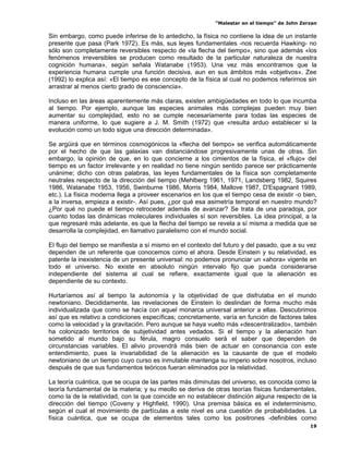 “Malestar en el tiempo” de John Zerzan

Sin embargo, como puede inferirse de lo antedicho, la física no contiene la idea de un instante
presente que pasa (Park 1972). Es más, sus leyes fundamentales -nos recuerda Hawking- no
sólo son completamente reversibles respecto de «la flecha del tiempo», sino que además «los
fenómenos irreversibles se producen como resultado de la particular naturaleza de nuestra
cognición humana», según señala Watanabe (1953). Una vez más encontramos que la
experiencia humana cumple una función decisiva, aun en sus ámbitos más «objetivos». Zee
(1992) lo explica así: «El tiempo es ese concepto de la física al cual no podemos referirnos sin
arrastrar al menos cierto grado de consciencia».

Incluso en las áreas aparentemente más claras, existen ambigüedades en todo lo que incumba
al tiempo. Por ejemplo, aunque las especies animales más complejas pueden muy bien
aumentar su complejidad, esto no se cumple necesariamente para todas las especies de
manera uniforme, lo que sugiere a J. M. Smith (1972) que «resulta arduo establecer si la
evolución como un todo sigue una dirección determinada».

Se argüirá que en términos cosmogónicos la «flecha del tiempo» se verifica automáticamente
por el hecho de que las galaxias van distanciándose progresivamente unas de otras. Sin
embargo, la opinión de que, en lo que concierne a los cimientos de la física, el «flujo» del
tiempo es un factor irrelevante y en realidad no tiene ningún sentido parece ser prácticamente
unánime; dicho con otras palabras, las leyes fundamentales de la física son completamente
neutrales respecto de la dirección del tiempo (Mehlberg 1961, 1971, Landsberg 1982, Squires
1986, Watanabe 1953, 1956, Swinburne 1986, Morris 1984, Mallove 1987, D'Espagnant 1989,
etc.). La física moderna llega a proveer escenarios en los que el tiempo cesa de existir -o bien,
a la inversa, empieza a existir-. Así pues, ¿por qué esa asimetría temporal en nuestro mundo?
¿Por qué no puede el tiempo retroceder además de avanzar? Se trata de una paradoja, por
cuanto todas las dinámicas moleculares individuales sí son reversibles. La idea principal, a la
que regresaré más adelante, es que la flecha del tiempo se revela a sí misma a medida que se
desarrolla la complejidad, en llamativo paralelismo con el mundo social.

El flujo del tiempo se manifiesta a sí mismo en el contexto del futuro y del pasado, que a su vez
dependen de un referente que conocemos como el ahora. Desde Einstein y su relatividad, es
patente la inexistencia de un presente universal: no podemos pronunciar un «ahora» vigente en
todo el universo. No existe en absoluto ningún intervalo fijo que pueda considerarse
independiente del sistema al cual se refiere, exactamente igual que la alienación es
dependiente de su contexto.

Hurtaríamos así al tiempo la autonomía y la objetividad de que disfrutaba en el mundo
newtoniano. Decididamente, las revelaciones de Einstein lo deslindan de forma mucho más
individualizada que como se hacía con aquel monarca universal anterior a ellas. Descubrimos
así que es relativo a condiciones específicas; concretamente, varía en función de factores tales
como la velocidad y la gravitación. Pero aunque se haya vuelto más «descentralizado», también
ha colonizado territorios de subjetividad antes vedados. Si el tiempo y la alienación han
sometido al mundo bajo su férula, magro consuelo será el saber que dependen de
circunstancias variables. El alivio provendrá más bien de actuar en consonancia con este
entendimiento, pues la invariabilidad de la alienación es la causante de que el modelo
newtoniano de un tiempo cuyo curso es inmutable mantenga su imperio sobre nosotros, incluso
después de que sus fundamentos teóricos fueran eliminados por la relatividad.

La teoría cuántica, que se ocupa de las partes más diminutas del universo, es conocida como la
teoría fundamental de la materia; y su meollo se deriva de otras teorías físicas fundamentales,
como la de la relatividad, con la que coincide en no establecer distinción alguna respecto de la
dirección del tiempo (Coveny y Highfield, 1990). Una premisa básica es el indeterminismo,
según el cual el movimiento de partículas a este nivel es una cuestión de probabilidades. La
física cuántica, que se ocupa de elementos tales como los positrones -definibles como
                                                                                               19
 