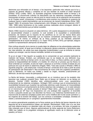 “Malestar en el tiempo” de John Zerzan

electrones que retroceden en el tiempo- o los taquiones -partículas más veloces que la luz y
capaces de generar efectos y contextos en los que también se invierte el orden temporal
(Gribbin 1979,i Lindley 1993)-, ha Suscitado preguntas fundamentales sobre el tiempo y la
causalidad. El micromundo cuántico ha descubierto que las relaciones acausales corrientes
transcienden el tiempo, ponen en tela de juicio la misma noción de la ordenación de los eventos
en él. Pueden existir «conexiones y correlaciones entre eventos muy distantes en ausencia de
cualquier fuerza o señal intermediaria» que se produzcan de manera instantánea (Zohar 1982,
Aspect 1982). El eminente físico norteamericano John Wheeler ha llamado la atención (1977,
1980, 1986) sobre fenómenos en los cuales acciones realizadas ahora consiguen afectar el
curso de acontecimientos que ya habían sucedido.

Gleick (1992) resume la situación en estos términos: «En cuanto desapareció la simultaneidad,
la secuencialidad empezó a zozobrar, lo cual sometió a la causalidad a considerables
presiones, de manera que la mayoría de los científicos se vio con las manos libres para
considerar posibilidades temporales que se hubieran considerado extravagantes hace una
generación». Al menos un enfoque de la física cuántica ya ha intentado prescindir
completamente de la noción de tiempo (J. G. Taylor 1972). D.Park (1972), por ejemplo, asegura
«preferir la representación atemporal a la temporal».

Esta confusa situación de la ciencia no puede dejar de reflejarse en las adversidades padecidas
por el mundo social. Al igual que el tiempo, la alienación genera presiones y fenómenos cada
vez más extraños, de suerte que esas preguntas fundamentales a que se enfrenta la ciencia
acaban por emerger, casi de manera inevitable, también en la sociedad.

Si ya en el siglo V San Agustín se quejaba de no comprender en qué consistía realmente la
medición del tiempo, Einstein, aun admitiendo que no se trataba de una definición muy
científica, solía referirse al tiempo como «lo que mide el reloj». La física cuántica, por su parte,
postula la inseparabilidad del medidor y lo medido. En virtud de un proceso que los físicos no
dicen entender por completo, el acto de medir u observar no se limita a revelar el estado de una
partícula sino que de hecho lo determina (Pagels 1983). Todo esto suscita a Wheeler (1984) la
siguiente pregunta: «¿No estará todo -incluido el tiempo- construido de la nada a partir de actos
de participación del observador?» Nos encontramos de nuevo ante otro sugestivo paralelismo,
pues la alienación, en todos sus niveles y desde su origen, necesita, prácticamente por
definición, de ese tipo exacto de participación.

La flecha del tiempo, irrevocable y unidireccional, es un monstruo que se ha revelado más
pavoroso que cualquier proyectil físico. Dado que el tiempo sin dirección no es tiempo en
absoluto, Cambel (1993) identifica esta unidireccionalidad como «una característica
fundamental de los sistemas complejos». Schlegel (1961) concluye que el comportamiento de
reversibilidad temporal que muestran las partículas atómicas suele trocarse en irreversibilidad
cuando se observa el comportamiento de dichos sistemas más complejos, y si no está radicado
en el micromundo, ¿de dónde procede el tiempo? Mejor dicho, ¿de dónde procede nuestro
mundo atado por él? Aquí nos tropezamos con una analogía bien sugestiva: el reversible
mundo a pequeña escala que nos describen los físicos y su misteriosa transformación en un
macromundo de sistemas complejos puede servir como metáfora del mundo social «primitivo» y
los orígenes de la división del trabajo, que nos conduce a sociedades complejas, divididas en
clases y caracterizadas por un «progreso» aparentemente irreversible.

Un axioma generalmente aceptado por la física postula que la flecha del tiempo depende de la
segunda ley de la termodinámica (véase, por ejemplo, Reichenbach 1956), que a su vez dice
que todo sistema tiende a un desorden cada vez mayor, a la entropía. Así pues, el pasado es
más ordenado que el futuro. Algunos patrocinadores de dicha segunda ley (como Boltzmann
1866) han hallado en la progresión entrópica el significado mismo de la distinción entre el
pasado y el futuro.
                                                                                                 20
 