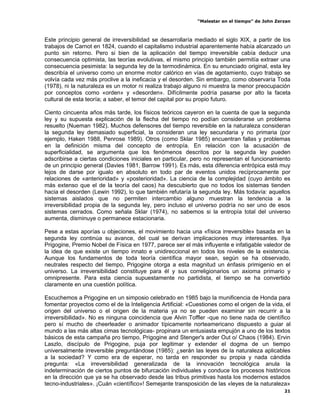 “Malestar en el tiempo” de John Zerzan



Este principio general de irreversibilidad se desarrollaría mediado el siglo XIX, a partir de los
trabajos de Carnot en 1824, cuando el capitalismo industrial aparentemente había alcanzado un
punto sin retorno. Pero si bien de la aplicación del tiempo irreversible cabía deducir una
consecuencia optimista, las teorías evolutivas, el mismo principio también permitía extraer una
consecuencia pesimista: la segunda ley de la termodinámica. En su enunciado original, esta ley
describía el universo como un enorme motor calórico en vías de agotamiento, cuyo trabajo se
volvía cada vez más proclive a la ineficacia y el desorden. Sin embargo, como observaría Toda
(1978), ni la naturaleza es un motor ni realiza trabajo alguno ni muestra la menor preocupación
por conceptos como «orden» y «desorden». Difícilmente podría pasarse por alto la faceta
cultural de esta teoría; a saber, el temor del capital por su propio futuro.

Ciento cincuenta años más tarde, los físicos teóricos cayeron en la cuenta de que la segunda
ley y su supuesta explicación de la flecha del tiempo no podían considerarse un problema
resuelto (Nueman 1982). Muchos defensores del tiempo reversible en la naturaleza consideran
la segunda ley demasiado superficial, la consideran una ley secundaria y no primaria (por
ejemplo, Haken 1988, Penrose 1989). Otros (como Sklar 1985) encuentran fallas y problemas
en la definición misma del concepto de entropía. En relación con la acusación de
superficialidad, se argumenta que los fenómenos descritos por la segunda ley pueden
adscribirse a ciertas condiciones iniciales en particular, pero no representan el funcionamiento
de un principio general (Davies 1981, Barrow 1991). Es más, esta diferencia entrópica está muy
lejos de darse por igualo en absoluto en todo par de eventos unidos recíprocamente por
relaciones de «anterioridad» y «posterioridad». La ciencia de la complejidad (cuyo ámbito es
más extenso que el de la teoría del caos) ha descubierto que no todos los sistemas tienden
hacia el desorden (Lewin 1992), lo que también refutaría la segunda ley. Más todavía: aquellos
sistemas aislados que no permiten intercambio alguno muestran la tendencia a la
irreversibilidad propia de la segunda ley, pero incluso el universo podría no ser uno de esos
sistemas cerrados. Como señala Sklar (1974), no sabemos si la entropía total del universo
aumenta, disminuye o permanece estacionaria.

Pese a estas aporías u objeciones, el movimiento hacia una «física irreversible» basada en la
segunda ley continúa su avance, del cual se derivan implicaciones muy interesantes. Ilya
Prigogine, Premio Nobel de Física en 1977, parece ser el más influyente e infatigable valedor de
la idea de que existe un tiempo innato e unidireccional en todos los niveles de la existencia.
Aunque los fundamentos de toda teoría científica mayor sean, según se ha observado,
neutrales respecto del tiempo, Prigogine otorga a esta magnitud un énfasis primigenio en el
universo. La irreversibilidad constituye para él y sus correligionarios un axioma primario y
omnipresente. Para esta ciencia supuestamente no partidista, el tiempo se ha convertido
claramente en una cuestión política.

Escuchemos a Prigogine en un simposio celebrado en 1985 bajo la munificencia de Honda para
fomentar proyectos como el de la Inteligencia Artificial: «Cuestiones como el origen de la vida, el
origen del universo o el origen de la materia ya no se pueden examinar sin recurrir a la
irreversibilidad». No es ninguna coincidencia que Alvin Toffler -que no tiene nada de científico
pero sí mucho de cheerleader o animador típicamente norteamericano dispuesto a guiar al
mundo a las más altas cimas tecnológicas- propinara un entusiasta empujón a uno de los textos
básicos de esta campaña pro tiempo, Prigogine and Stenger's arder Out o/ Chaos (1984). Ervin
Laszlo, discípulo de Prigogine, puja por legitimar y extender el dogma de un tiempo
universalmente irreversible preguntándose (1985): ¿serán las leyes de la naturaleza aplicables
a la sociedad? Y como era de esperar, no tarda en responder su propia y nada cándida
pregunta: «La irreversibilidad generalizada de la innovación tecnológica anula la
indeterminación de ciertos puntos de bifurcación individuales y conduce los procesos históricos
en la dirección que ya se ha observado desde las tribus primitivas hasta los modernos estados
tecno-industriales». ¡Cuán «científico»! Semejante transposición de las «leyes de la naturaleza»
                                                                                                21
 