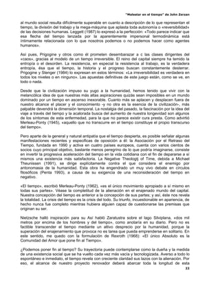 “Malestar en el tiempo” de John Zerzan

al mundo social resulta difícilmente superable en cuanto a descripción de lo que representan el
tiempo, la división del trabajo y la mega-máquina que aplasta toda autonomía o «reversibilidad»
de las decisiones humanas. Leggett (1987) lo expresó a la perfección: «Todo parece indicar que
esa flecha del tiempo lanzada por la aparentemente impersonal termodinámica está
íntimamente relacionada con lo que nosotros podemos o no podemos hacer como agentes
humanos».

Así pues, Prigogine y otros como él prometen desembarazar a c las clases dirigentes del
«caos», gracias al modelo de un tiempo irreversible. El reino del capital siempre ha temido la
entropía o el desorden. La resistencia, en especial la resistencia al trabajo, es la verdadera
entropía, ésa que el tiempo, la historia y el progreso buscan constantemente desterrar.
Prigogine y Stenger (1984) lo expresan en estos términos: «La irreversibilidad es verdadera en
todos los niveles o en ninguno». Las apuestas definitivas de este juego están, como se ve, en
todo o nada.

Desde que la civilización impuso su yugo a la humanidad, hemos tenido que vivir con la
melancólica idea de que nuestras más altas aspiraciones quizás sean imposibles en un mundo
dominado por un tiempo en ascenso inexorable. Cuanto más se aplacen y desplacen fuera de
nuestro alcance el placer y el conocimiento -y no otra es la esencia de la civilización-, más
palpable devendrá la dimensión temporal. La nostalgia del pasado, la fascinación por la idea del
viaje a través del tiempo y la acalorada busca del aumento de nuestra longevidad son algunos
de los síntomas de esta enfermedad, para la que no parece existir cura presta. Como advirtió
Merleau-Ponty (1945), «aquello que no transcurre en el tiempo constituye el propio transcurso
del tiempo».

Pero aparte de la general y natural antipatía que el tiempo despierta, es posible señalar algunas
manifestaciones recientes y especificas de oposición a él: la Asociación por el Retraso del
Tiempo, fundada en 1990 y activa en cuatro países europeos, cuenta con varios cientos de
socios cuyo principal objetivo, bastante menos peregrino de lo que podría imaginarse, consiste
en invertir la progresiva aceleración del tiempo en la vida cotidiana con el fin de depararse a sí
mismos una existencia más satisfactoria. La Negative Theologtj of Time, debida a Michael
Theunissen (1991), se dirige explícitamente contra el que considera el enemigo por
antonomasia de la humanidad. Esta obra ha engendrado un muy vivo debate en círculos
filosóficos (Penta 1993), a causa de su exigencia de una reconsideración del tiempo en
negativo.

«El tiempo», escribió Merleau-Ponty (1962), «es el único movimiento apropiado a sí mismo en
todas sus partes». Véase la completitud de la alienación en el enajenado mundo del capital.
Nuestra concepción del tiempo es anterior a la concepción de sus partes; y así, éste nos revela
la totalidad. La crisis del tiempo es la crisis del todo. Su triunfo, incuestionable en apariencia, de
hecho nunca fue completo mientras hubiera alguien capaz de cuestionarse las premisas que
originan su ser.

Nietzsche halló inspiración para su Así habló Zaratustra sobre el lago Silviplana, «dos mil
metros por encima de los hombres y del tiempo», como anotaría en su diario. Pero no es
factible transcender el tiempo mediante un altivo desprecio por la humanidad, porque la
superación del enajenamiento que provoca no es tarea que pueda emprenderse en solitario. En
este sentido, me quedo con la formulación de Rexroth (1968): «El único Absoluto es la
Comunidad del Amor que pone fin al Tiempo».

¿Podemos poner fin al tiempo? Su trayectoria puede contemplarse como la dueña y la medida
de una existencia social que se ha vuelto cada vez más vacía y tecnologizada. Averso a todo lo
espontáneo e inmediato, el tiempo revela con creciente claridad sus lazos con la alienación. Por
eso, el alcance de nuestro proyecto renovador deberá abarcar toda la longitud de esta
                                                                                                   22
 