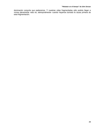 “Malestar en el tiempo” de John Zerzan

dominación conjunta que padecemos. Y nuestras vidas fragmentadas sólo podrán llegar a
vivirse plenamente -esto es, atemporalmente- cuando hayamos borrado la causa primera de
esta fragmentación.




                                                                                         23
 