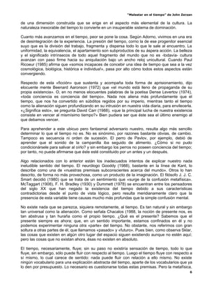 “Malestar en el tiempo” de John Zerzan

de una dimensión construida que se erige en el aspecto más elemental de la cultura. La
naturaleza inexorable del tiempo lo convierte en un insuperable sistema de dominación.

Cuanto más avanzamos en el tiempo, peor se pone la cosa. Según Adorno, vivimos en una era
de desintegración de la experiencia. La presión del tiempo, corno la de ese progenitor esencial
suyo que es la división del trabajo, fragmenta y dispersa todo lo que le sale al encuentro. La
uniformidad, la equivalencia, el apartamiento son subproductos de su áspera acción. La belleza
y el significado intrínsecos de todo aquel fragmento del mundo que no es -todavía- cultura
avanzan con paso firme hacia su aniquilación bajo un ancho reloj unicultural. Cuando Paul
Ricoeur (1985) afirma que «somos incapaces de concebir una idea de tiempo que sea a la vez
cosmológica, biológica, histórica e individua!», pasa por alto cómo todos estos aspectos están
convergiendo.

Respecto de esta «ficción» que sustenta y acompaña toda forma de aprisionamiento, dijo
elocuente mente Beenard Aaronson (1972) que «el mundo está lleno de propaganda de su
propia existencia». O, en no menos elocuentes palabras de la poetisa Dense Levertov (1974),
«toda conciencia es conciencia del tiempo». Nada nos aliena más profundamente que el
tiempo, que nos ha convertido en súbditos regidos por su imperio, mientras tanto el tiempo
como la alienación siguen profundizando en su intrusión en nuestra vida diaria, para envilecerla.
«¿Significa esto», se pregunta David Carr (1988), «que la principal lucha de nuestra existencia
consiste en vencer al mismísimo tiempo?» Bien pudiera ser que éste sea el último enemigo al
que debamos vencer.

Para aprehender a este ubicuo pero fantasmal adversario nuestro, resulta algo más sencillo
determinar lo que el tiempo no es. No es sinónimo, por razones bastante obvias, de cambio.
Tampoco es secuencia ni orden de sucesión. El perro de Pavlov, por ejemplo, debió de
aprender que el sonido de la campanilla iba seguido de alimento. ¿Cómo si no pudo
condicionársele para salivar al oírlo? y sin embargo los perros no poseen conciencia del tiempo;
por tanto, no puede afirmarse que éste esté constituido por un antes y un después.

Algo relacionados con lo anterior están los inadecuados intentos de explicar nuestro nada
ineludible sentido del tiempo. El neurólogo Gooddy (1988), bastante en la línea de Kant, lo
describe como una de «nuestras premisas subconscientes acerca del mundo». Otros lo han
descrito, de forma no más provechosa, como un producto de la imaginación. El filósofo J. J. C.
Smart decidió (1980) que se trata de un sentimiento que «surge de la confusión metafísica».
McTaggart (1908), F. H. Bradley (1930) y Dummett (1978) se encuentran entre los pensadores
del siglo XX que han negado la existencia del tiempo debido a sus características
contradictorias desde el punto de vista lógico, pero resulta meridianamente claro que la
presencia de esta variable tiene causas mucho más profundas que la simple confusión mental.

No existe nada que se parezca, siquiera remotamente, al tiempo. Es tan natural y sin embargo
tan universal como la alienación. Como señala Chacalos (1988, la noción de presente nos, es
tan abstrusa y tan huraña como el propio tiempo. ¿Qué es el presente? Sabemos que el
presente siempre es ahora; que, en un sentido importante, estamos confinados en él y no
podemos experimentar ninguna otra «parte» del tiempo. No obstante, nos referimos con gran
soltura a otras partes de él, que llamamos «pasado» y «futuro». Pues bien, como observa Sklar,
las cosas que existen en algún otro lugar del espacio siguen existiendo aunque no estén aquí;
pero las cosas que no existan ahora, ésas no existen en absoluto.

El tiempo, necesariamente, fluye; sin su paso no existiría sensación de tiempo, todo lo que
fluye, sin embargo, sólo puede fluir con respecto al tiempo. Luego el tiempo fluye con respecto a
sí mismo, lo cual carece de sentido: nada puede fluir con relación a ello mismo. No existe
ningún vocabulario para una explicación abstracta del tiempo, aparte de los vocabularios que ya
lo den por presupuesto. Lo necesario es cuestionarse todas estas premisas. Pero la metafísica,
                                                                                                6
 