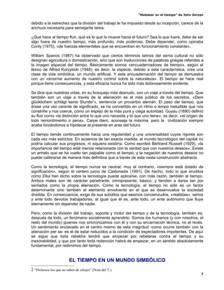 “Malestar en el tiempo” de John Zerzan

debido a la estrechez que la división del trabajo le ha impuesto desde su incepción, carece de la
anchura necesaria para semejante tarea.

¿Qué hace al tiempo fluir, qué es lo que lo mueve hacia el futuro? Sea lo que fuere, debe de ser
algo fuera de nuestro tiempo, más profundo, más poderoso. Debe depender, como opinaba
Conly (1975), «de fuerzas elementales que se encuentran en funcionamiento constante».

William Spanos (1987) ha observado que ciertos términos latinos del sema cultural no sólo
designan agricultura o domesticación, sino que son traducciones de palabras griegas referidas a
la imagen espacial del tiempo. Básicamente somos «encuadernadores de tiempo», según el
léxico de Alfred Korzybski (1948); es decir, la especie, debido a esta característica, crea una
clase de vida simbólica, un mundo artificial. Y esta encuadernación del tiempo se demuestra
con un «enorme aumento de nuestro control sobre la naturaleza». El tiempo se hace real
porque tiene consecuencias, y esta eficacia nunca ha sido más dolorosamente evidente.

Se dice que nuestras vidas, en su bosquejo más desnudo, son un viaje a través del tiempo. Que
también son un viaje a través de la alienación es el más público de los secretos. «Dem
glücklichem schlägt keine Stunde2», sentencia un proverbio alemán. El paso del tiempo, que
érase una vez carente de significado, se ha convertido en un ritmo o lempo ineludible que nos
constriñe y nos coerce, como un espejo de la más pura y ciega autoridad. Guyau (1890) definió
su fluir como «la distinción entre lo que uno necesita y lo que uno tiene», es decir, «el origen de
todo remordimiento o pena». Carpe diem, aconseja la máxima, pero la civilización siempre
acaba forzándonos a hipotecar el presente en aras del futuro.

El tiempo tiende continuamente hacia una regularidad y una universalidad cuyos rigores son
cada vez más estrictos. En ausencia de tan exacta medida, el mundo tecnológico del capital no
podría calcular sus progresos, ni siquiera existiría. Como escribió Bertrand Russell (1929), «la
importancia del tiempo está menos relacionada con la verdad que con nuestros deseos». Existe
un anhelo que se ha vuelto tan palpable como el tiempo; y la negación de nuestros deseos no
puede calibrarse de manera más definitiva que a través de esta vasta construcción abstracta.

Como la tecnología, el tiempo nunca es neutral; muy al contrario, «siempre está dotado de
significación», según el certero juicio de Castoriadis (1991). De hecho, todo lo que eruditos
como Ellul han dicho sobre la tecnología puede aplicarse, con más razón, también al tiempo.
Ambos males son de carácter penetrante, omnipresente, básico; y tienden a darse tan por
sentados como la propia alienación. Como la tecnología, el tiempo no sólo es un factor
determinante sino también el elemento envolvente en el que se desenvuelve la sociedad
dividida. En consecuencia, exige de sus súbditos que seamos concienzudos, «realistas», serios
y ante todo devotos trabajadores, al igual que él es, ante todo, un ente autónomo que fluye
eternamente sin depender de nadie.

Pero, como la división del trabajo, soporte y motor del tiempo y de la tecnología, también es,
después de todo, un fenómeno socialmente aprendido. Somos los humanos (y con nosotros, el
resto del mundo) quienes nos sincronizamos con él y con su encarnación técnica, no al revés.
Un sentimiento enclavado en el centro mismo de esta magnitud -como ocurre también con la
alienación per se- es el de estar reducidos a la condición de espectadores impotentes. De aquí
se sigue que toda rebeldía tendrá que empezar por rebelarse contra el tiempo y su
inexorabilidad; y que por tanto toda redención habrá de empezar, en un sentido absolutamente
fundamental, por redimimos del tiempo.


                         EL TIEMPO EN UN MUNDO SIMBÓLICO
2 “Dichosos los que no saben de relojes” (Nota del T.).
                                                                                                 7
 