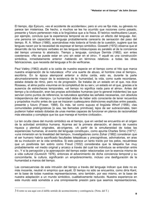 “Malestar en el tiempo” de John Zerzan




El tiempo, dijo Epicuro, «es el accidente de accidentes»; pero si uno se fija más, su génesis no
parece tan misteriosa. De hecho, a muchos se les ha ocurrido que nociones como pasado,
presente y futuro pertenecen más a la lingüística que a la física. El teórico neofreudiano Lacan,
por ejemplo, concluía que la experiencia temporal es en esencia un efecto del lenguaje. Así,
una persona sin capacidad de lenguaje probablemente carecería de sensación del paso del
tiempo. R. A. Wilson (1980), acercándose más todavía al fondo de la cuestión, sugiere que las
lenguas nacen por la necesidad de expresar el tiempo simbólico. Gosseth (1972) observa que el
desarrollo de los tiempos verbales en las lenguas indoeuropeas es paralelo al de la conciencia
del tiempo universa lo abstracto. Tiempo y lenguaje, concluye Derrida (1982), son entes
coextensos: «No se puede estar en uno sin estar en el otro». Y aquél es una construcción
simbólica, inmediatamente anterior -hablando en términos relativos- a todas las otras
fabricaciones, que necesita del lenguaje a fin de verificarse.

Paul Valéry (1962) aludió a la caída de nuestra especie en el tiempo como el hito que marca
nuestra enajenación de la naturaleza: «Por una suerte de abuso, el hombre crea el tiempo»,
escribiría. En la época atemporal anterior a dicha caída, esto es, durante la parte
abrumadoramente mayor de la existencia de la humanidad, la vida, como suele recordarse,
estaba dotada de ritmo, pero no de progresión. Se trataba de un estado en el que, nos dice
Rosseau, el alma podía «reunirse en la completitud de su ser»; un estado en el que, gracias a la
ausencia de estrecheces temporales, «el tiempo no significa nada para el alma». Antes del
tiempo y la civilización, eran las propias actividades humanas (por lo general indolentes) las que
servían como puntos de referencia; la naturaleza aportaba las señales necesarias, con absoluta
independencia del «tiempo». La humanidad debe de haber sido consciente de tener recuerdos
y propósitos mucho antes de que se trazaran cualesquiera distinciones explícitas entre pasado,
presente y futuro (Fraser, 1988). Es más, tal como supuso el lingüista Whorf (1956), «las
comunidades prelingüísticas [o sea, las llamadas primitivas], lejos de ser subracionales, bien
pudieron haber estado dotadas de unas mentes capaces de funcionar en planos de racionalidad
más elevados y complejos que los que maneja el hombre civilizado».

La tan oculta clave del mundo simbólico es el tiempo, que en verdad se encuentra en el origen
de la actividad simbólica humana. Acarrea así la primera alienación, el desvío de nuestra
riqueza y plenitud originales, ab-orígenes. «A partir de la simultaneidad de todas las
experiencias humanas, el evento del lenguaje constituye», como apunta Charles Simic (1971)3,
«una inmersión en la linealidad del tiempo», Investigadores como Zohar (1982) consideran que
el ser humano habría sacrificado facultades telepáticas y precognitivas, adivinatorias, en aras
de su involución en la vida simbólica. Si esto parece un tanto traído por los pelos, recuérdese
que un positivista tan sobrio como Freud (1932) consideraba que la telepatía fue muy
probablemente «el medio original y arcaico a través del cual los individuos se entendían entre
sí», Y si la percepción y la apercepción del tiempo están relacionadas con la esencia misma de
a vida cultural (Gurevich 1976), entonces el advenimiento de dicha conciencia temporal y su
concomitante, la cultura, significarán un empobrecimiento, incluso una desfiguración de la
humanidad a manos del tiempo.

Las consecuencias de esta intrusión del tiempo a través del lenguaje indican que éste no es
más inocente, neutral ni empírico que aquél, El tiempo no sólo se encuentra, como diría Kant,
en la base de todas nuestras representaciones, sino también, por eso mismo, en la base de
nuestra adaptación a un mundo simbólico, cualitativamente reducido. Nuestra experiencia en
este mundo está sometida a una omnipresente presión para que seamos representaciones,


3 Evento se usa aquí con el doble sentido de acontecimiento y contingencia. (Nota. del T.)
                                                                                                            8
 