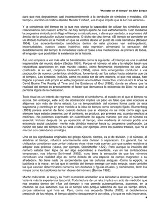 “Malestar en el tiempo” de John Zerzan

para que nos degrademos casi inconscientemente a la condición de símbolos y medidas. «El
tiempo», escribió el místico alemán Meister Eckhart, «es lo que impide que la luz nos alcance».

Y la conciencia del tiempo es lo que nos otorga la capacidad de utilizar los símbolos para
relacionamos con nuestro entorno. No hay tiempo aparte de este extrañamiento. Sólo mediante
la progresiva simbolización llega el tiempo a naturalizarse, a darse por sentado, a suprimirse del
ámbito de la producción cultural consciente. O dicho de otra forma: «El tiempo se convierte en
un atributo humano en la medida en que se verifica desde un punto de vista narrativo» (Ricoeur
1984). Los acrecentamientos simbólicos dentro de este proceso van estrangulando,
imperturbables, nuestro deseo instintivo; esta represión alimentará la sensación del
desdoblamiento del tiempo; la inmediatez cede el "paso a las mediaciones -la primera de todas,
el lenguaje- que posibilitan la existencia de la historia.

Así, uno empieza a ver más allá de banalidades como la siguiente: «El tiempo es una cualidad
inaprensible del mundo dado» (Sebba 1991). Porque el número, el arte y la religión harán sus
respectivas apariciones en este mundo «dado», como fenómenos incorpóreos de una vida
cosificada. A su vez, conjetura Gurevitch (1964), estos ritos emergentes conducen a «la
producción de nuevos contenidos simbólicos, fomentando así los saltos hacia adelante que da
el tiempo», Los símbolos, incluido, como no podía ser de otra manera, el que nos ocupa, han
llegado a poseer vida propia en esta progresión acumulativa, interactiva, como ilustra la obra de
David Braine The Reality of Time and the Existence of God (1988), donde se afirma que la
realidad del tiempo es precisamente el factor que demuestra la existencia de Dios: he aquí la
perfecta lógica de la civilización.

Todo ritual es un intento de regresar, mediante el simbolismo, al estado en el que el tiempo no
existía. Sin embargo, este acto de abstracción implica un paso en falso que sólo conduce a
alejarnos aún más de dicho estado. La «a temporalidad» del número forma parte de esta
trayectoria y contribuye en gran medida a la idea de tiempo como concepto fijado. Blumenberg
(1983) parece acertar de lleno cuando deduce que el «tiempo no se mide como algo que
siempre haya estado presente; por el contrario, se produce, por primera vez, cuando empieza a
medirse», No podemos expresarlo sin cuantificarlo de alguna manera; por eso el número es
esencial. Incluso después de ya aparecido el tiempo, sólo mediante el número podrá una
existencia social paulatina- mente más dividida marchar hacia su progresiva cosificación. La
noción del paso del tiempo no es nada vívida, por ejemplo, entre los pueblos tribales, que no lo
marcan con calendarios ni relojes.

Uno de los significados originales del griego Kpovos, tiempo, es el de división. y el número, al
añadirse al tiempo, refuerza enormemente esta división o separación. En general, los no
civilizados consideran que contar criaturas vivas «trae mala suerte», por que suelen resistirse a
adoptar esta práctica (véase, por ejemplo, Dobrizhoffer 1822), Pero aunque la intuición del
número estaba bien lejos de ser algo espontáneo e inevitable, «ya en las civilizaciones
tempranas», nos informa Schimmel (1992), «uno tiene la sensación de que los números
constituían una realidad algo así como dotada de una especie de campo magnético a su
alrededor». No tiene nada de sorprendente que las culturas antiguas -Como la egipcia, la
babilonia o la maya-, en las que el sentido del tiempo emerge con más empuje, sean también
las que asocian determinados números con deidades y figuras rituales, y ciertamente, tanto los
mayas como los babilonios tenían dioses del número (Barrow 1992).

Mucho más tarde, el reloj y su rostro numerado animarían a la sociedad a abstraer y cuantificar
todavía más la experiencia temporal. Toda lectura de un reloj implica un acto de medición que
nos arrastra dentro del «fluir del tiempo» y nos permite autoengañarnos, ausentes, en la
creencia de que sabemos qué es el tiempo sólo porque sabemos de qué es tiempo ahora,
porque sabemos qué hora es. Pero, como nos recuerda Shallis (1982), si decidiéramos
prescindir de los relojes, el tiempo objetivo desaparecería con ellos, y lo que es más importante,
                                                                                                9
 