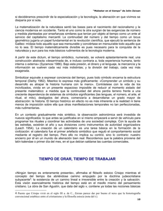 “Malestar en el tiempo” de John Zerzan

si decidiéramos prescindir de la especialización y la tecnología, la alienación en que vivimos se
disiparía por sí sola.

La matematización de la naturaleza sentó las bases para el nacimiento del racionalismo y la
ciencia modernos en occidente. Tanto el uno como la otra surgían de las exigencias de número
y medida planteadas por enseñanzas similares que tenían por objeto al tiempo como un ente al
servicio del capitalismo mercantil. La continuidad del número y del tiempo como un locus
geométrico jugaría un papel fundamental en la revolución científica, que ejecutó la sentencia de
Galileo: mídase todo aquello que sea mensurable y conviértase en mensurable todo aquello que
no lo sea. El tiempo matemáticamente divisible es pues necesario para la conquista de la
naturaleza y aun para los más básicos rudimentos de la tecnología moderna.

A partir de este dictum, el tiempo simbólico, numerado, se volverá aplastantemente real, una
construcción abstracta «desarrimada de, e incluso contraria a, toda experiencia humana, tanto
interna o externa» (Syzamosi 1986). Bajo esta presión, el dinero y el lenguaje, la mercancía y la
información se vuelven cada vez más indistintas; y la división del trabajo, cada vez más
exagerada.

Simbolizar equivale a expresar conciencia del tiempo, pues todo símbolo encarna la estructura
temporal (Darby 1982). Meerloo lo expresa más gráficamente: «Comprender un símbolo y su
desarrollo es atrapar la historia humana con la mano». Contrástese con la vida de los
incivilizados, vivida en un presente espacioso imposible de reducir al momento aislado del
presente matemático: a medida que la continuidad del ahora perdía terreno frente a una
creciente dependencia de sistemas de símbolos significantes (las lenguas, el número, el arte, el
ritual, el mito), desligados del ahora, comenzaría a desarrollarse un grado mayor de
abstracción: la historia. El tiempo histórico en efecto no es más inherente a la realidad ni tiene
menos de imposición sobre ella que otras manifestaciones temporales no tan perfeccionadas,
más rudimentarias.

En un contexto gradualmente más sintético, la observación astronómica será investida de
nuevos significados: lo que antes se justificaba en sí mismo empezará a servir de vehículo para
programar los rituales y coordinar las actividades de una sociedad compleja. Con la ayuda de
las estrellas, existirán el año y sus divisiones como instrumentos de autoridad organizadora
(Leach 1954). La creación de un calendario es una tarea básica en la formación de la
civilización: el calendario fue el primer artefacto simbólico que reguló el comportamiento social
mediante el registro del tiempo. Pero ello no implica su control, sino lo contrario: nuestro
encierro por él en un mundo de alienación bien real. Recordemos que la palabra proviene del
latín kalendae o primer día del mes, en el que debían saldarse las cuentas comerciales.




                       TIEMPO DE ORAR, TIEMPO DE TRABAJAR


«Ningún tiempo es enteramente presente», afirmaba el filósofo estoico Crisipo mientras el
concepto del tiempo iba abriéndose camino empujado por la doctrina judeocristiana
subyacente4: la existencia de un camino lineal e irreversible entre la creación y la salvación.
Esta visión esencialmente histórica del tiempo está en el meollo mismo del pensamiento
cristiano. La obra de San Agustín, que data del siglo v, contiene ya todas las nociones básicas

4 Puesto que Crisipo vivió en el siglo III a. de C., Zerzan parece dar por bueno el nexo que la historiografía
convencional establece entre el cristianismo y la filosofía estocia (nota del t.).
                                                                                                                10
 