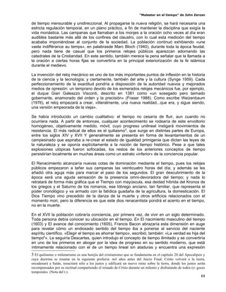 “Malestar en el tiempo” de John Zerzan

de tiempo mensurable y unidireccional. Al propagarse la nueva religión, se hará necesaria una
estricta regulación temporal, en un plano práctico, a fin de mantener la disciplina que exigía la
vida monástica. Las campanas que llamaban a los monjes a la oración ocho veces al día eran
audibles bastante más allá de los confines del claustro, con lo cual esta medición del tiempo
acababa imponiéndose al conjunto de la sociedad. La población continuó exhibiendo «une
vaste indifférance au temps», en palabrasde Marc Bloch (1940), durante toda la época feudal,
pero nada tiene de casual que los primeros relojes públicos aparezcan adornando las
catedrales de la Cristiandad. En este sentido, también merece la pena señalar que la llamada a
la oración a ciertas horas fijas se convertiría en la principal exteriorización de la fe islámica
durante el medievo.

La invención del reloj mecánico es uno de los más importantes puntos de inflexión en la historia
de la ciencia y la tecnología; y ciertamente, también del arte y la cultura (Synge 1959). Cada
perfeccionamiento de la exactitud pondría a disposición de la autoridad nuevos y mejorados
medios de opresión: un temprano devoto de los esmerados relojes mecánicos fue, por ejemplo,
el duque Gian Galeazzo Visconti, descrito en 1381 como «un sosegado pero taimado
gobernante, enamorado del orden y la precisión» (Fraser 1988). Como escribe Weizenbaum
(1976), el reloj empezará a crear, «literalmente, una nueva realidad...que era, y sigue siendo,
una versión empeorada de la vieja».

Se había introducido un cambio cualitativo: el tiempo no cesaría de fluir, aun cuando no
ocurriera nada. A partir de entonces, cualquier acontecimiento se rodearía de este envoltorio
homogéneo, objetivamente medido, móvil, cuyo progreso unilineal instigará movimientos de
resistencia. El más radical de ellos es el quiliasmo 5, que surge en distintas partes de Europa,
entre los siglos XIV y XVII Y generalmente se presenta en forma de levantamientos de un
campesinado que aspiraba a re-crear el estado de igualdad primigenia que dictan las leyes de
la naturaleza y se oponía explícitamente a la noción de tiempo histórico. Pese a que tales
explosiones utópicas fueron sofocadas, los restos de los anteriores conceptos de tiempo
persistirían localmente en muchas áreas como un estrato «inferior» de la conciencia popular.

El Renacimiento alcanzaría nuevas cotas de dominación mediante el tiempo, pues los relojes
públicos empezaron a tañer sus campanas las veinticuatro horas del día; y además se les
añadió otra aguja más para marcar el paso de los segundos. El gran descubrimiento de la
época será una aguda sensación de la presencia omni-devoradora del tiempo; y nada lo
retratará de forma más gráfica que el Tiempo con mayúscula, esa deidad híbrida del Kronos de
los griegos y el Saturno de los romanos, ese lóbrego anciano, tan familiar, que representa el
poder cronológico y va armado con la fatídica guadaña de la agricultura, la domesticación. El
Dios Tiempo vino precedido de la danza de la muerte y otros artificios relacionados con el
momento mori, pero la diferencia es que este dios renacentista pondrá el acento en el tiempo,
no en la muerte.

En el XVII la población cobraría conciencia, por primera vez, de vivir en un siglo determinado.
Toda persona debía conocer su ubicación en el tiempo. En El nacimiento masculino del tiempo
(1603) y El avance del conocimiento (1605), Francis Bacon abrazaría esta dimensión en auge
para revelar cómo un endiosado sentido del tiempo iba a ponerse al servicio del naciente
espíritu científico. «Elegir el tiempo es ahorrar tiempo», escribió; también: «La verdad es hija del
tiempo6». Le seguiría Descartes, quien introdujo el concepto de tiempo ilimitado y se convertiría
en uno de los primeros en abogar por la idea de progreso en su sentido moderno, que está
íntimamente relacionado con el de un tiempo lineal sin ataduras y encuentra una expresión
5 El quiliasmo o milenarismo es una herejía del cristianismo que se fundamenta en el capítulo 20 del Apocalipsis y
cuya doctrina se resume en la siguiente profecía: mil años antes del Juicio Final, Cristo volverá a la tierra,
encadenará a Satán, resucitará sólo a los justos y edificará un nuevo reino sobre la tierra, donde los justos serán
recompensados por su rectitud compartiendo el reinado de Cristo durante un milenio y disfrutando de todos (o: goces
temporales. (Nota del t.).
                                                                                                                11
 
