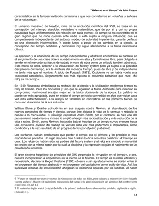 “Malestar en el tiempo” de John Zerzan

característica en la famosa invitación cartesiana a que nos convirtamos en «dueños y señores
de la naturaleza».

El universo mecánico de Newton, cima de la revolución científica del XVII, se basa en su
concepción del «tiempo absoluto, verdadero y matemático, que de por sí y por su propia
naturaleza fluye uniformemente sin relación con nada eterno». El tiempo se ha convertido en el
gran regidor que no rinde cuentas ante nadie ni está sujeto a ninguna influencia; que es
completamente independiente del entorno, modelo de autoridad impertérrita, garante perfecto
de una alienación inconmovible. Y desde luego, a pesar de los cambios en la ciencia, la
concepción del tiempo cotidiana y dominante hoy sigue ateniéndose a la física newtoniana
clásica.

La aparición y la apariencia de un tiempo independiente y abstracto encontraría su paralelo en
el surgimiento de una clase obrera numéricamente en alza y formalmente libre, pero obligada a
vender en el mercado su fuerza de trabajo o mano de obra como un artículo también abstracto.
Esta mano de obra, anterior a la instauración del factory system pero ya sujeta a la potestad
disciplinaria del tiempo, era la antítesis del monarca Tiempo, pues de libre y de independiente
no tenía más que el nombre. A juicio de Foucault (1973), Occidente ya se había vuelto una
«sociedad carcelaria». Seguramente sea más explícito el proverbio balcánico que reza: «Mi
reloj es mi cerrojo».

En 1749 Rousseau simbolizaba su rechazo de la ciencia y la civilización modernas tirando su
reloj de bolsillo. Pero los cincuenta y uno que le regalaron a María Antonieta para celebrar su
compromiso matrimonial encajan mejor en la tónica dominante de la época. La palabra no
puede ser más apropiada, pues en efecto el tiempo se había convertido en algo que vigilar cada
vez más estrechamente7. Los relojes no tardarían en convertirse en los primeros bienes de
consumo duraderos de la era industrial.

William Blake y Goethe coincidirían en sus ataques contra Newton, el abanderado de los
nuevos conceptos de tiempo y ciencia, porque éste alejaba la vida de lo sensual y reducía lo
natural a lo mensurable. El ideólogo capitalista Adam Smith, por el contrario, se hizo eco del
pensamiento newtoniano e incluso lo amplió al exigir más racionalización y más reducción de la
vida a rutina. Smith, como Newton, trabajaba bajo el hechizo de un tiempo cuyos avances hacia
una exhaustiva división del trabajo se volvían cada vez más poderosos e implacables, como
condición y a la vez resultado de un progreso tenido por objetivo y absoluto.

Los puritanos habían proclamado que perder el tiempo era el primero y en principio el más
mortal de los pecados. Un siglo después Ben Franklin lo diría con otras palabras: «El tiempo es
oro». Los relojeros habían sido los padres del factory system y el reloj era símbolo y manantial
del orden por la misma razón por la cual la disciplina y la represión exigían el nacimiento de un
proletariado industrial.

El gran sistema hegeliano de principios del XIX pregonaba la «irrupción en el tiempo», o sea,
nuestra incorporación a empellones en la inercia de la historia. El tiempo es nuestro «destino y
necesidad», declararía Hegel. Postone (1993) observa cuán apretadamente se atarán entre sí
«el progreso» del tiempo abstracto y «el progreso» del capitalismo como estilo de vida. Así, las
sucesivas oleadas de industrialismo ahogarán la resistencia opuesta por los ludditas. Al hacer


6 "Vengo en verdad trayendo a vosotros la Naturaleza con todos sus hijos, para sujetarla a vuestro servicio y hacerla
vuestra esclava”. Bacon: El nacimiento masculinos del tiempo o la gran instauración del dominio del hombre sobre
el universo. (N.del T.)
7 El sustantivo inglés watch (reloj de bolsillo o de pulsera) también denota observación, cuidado, vigilancia o vigilia.
(Nota del T.).
                                                                                                                     12
 