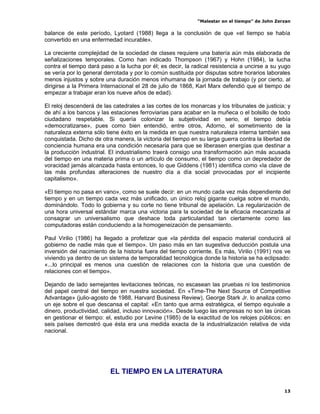 “Malestar en el tiempo” de John Zerzan

balance de este período, Lyotard (1988) llega a la conclusión de que «el tiempo se había
convertido en una enfermedad incurable».

La creciente complejidad de la sociedad de clases requiere una batería aún más elaborada de
señalizaciones temporales. Como han indicado Thompson (1967) y Hohn (1984), la lucha
contra el tiempo dará paso a la lucha por él; es decir, la radical resistencia a uncirse a su yugo
se vería por lo general derrotada y por lo común sustituida por disputas sobre horarios laborales
menos injustos y sobre una duración menos inhumana de la jornada de trabajo (y por cierto, al
dirigirse a la Primera Internacional el 28 de julio de 1868, Karl Marx defendió que el tiempo de
empezar a trabajar eran los nueve años de edad).

El reloj descenderá de las catedrales a las cortes de los monarcas y los tribunales de justicia; y
de ahí a los bancos y las estaciones ferroviarias para acabar en la muñeca o el bolsillo de todo
ciudadano respetable. Si quería colonizar la subjetividad en serio, el tiempo debía
«democratizarse», pues como bien entendió, entre otros, Adorno, el sometimiento de la
naturaleza externa sólo tiene éxito en la medida en que nuestra naturaleza interna también sea
conquistada. Dicho de otra manera, la victoria del tiempo en su larga guerra contra la libertad de
conciencia humana era una condición necesaria para que se liberasen energías que destinar a
la producción industrial. El industrialismo traerá consigo una transformación aún más acusada
del tiempo en una materia prima o un artículo de consumo, el tiempo como un depredador de
voracidad jamás alcanzada hasta entonces, lo que Giddens (1981) identifica como «la clave de
las más profundas alteraciones de nuestro día a día social provocadas por el incipiente
capitalismo».

«El tiempo no pasa en vano», como se suele decir: en un mundo cada vez más dependiente del
tiempo y en un tiempo cada vez más unificado, un único reloj gigante cuelga sobre el mundo,
dominándolo. Todo lo gobierna y su corte no tiene tribunal de apelación. La regularización de
una hora universal estándar marca una victoria para la sociedad de la eficacia mecanizada al
consagrar un universalismo que deshace toda particularidad tan ciertamente como las
computadoras están conduciendo a la homogeneización de pensamiento.

Paul Virilio (1986) ha llegado a profetizar que «la pérdida del espacio material conducirá al
gobierno de nadie más que el tiempo». Un paso más en tan sugestiva deducción postula una
inversión del nacimiento de la historia fuera del tiempo corriente. Es más, Virilio (1991) nos ve
viviendo ya dentro de un sistema de temporalidad tecnológica donde la historia se ha eclipsado:
«...lo principal es menos una cuestión de relaciones con la historia que una cuestión de
relaciones con el tiempo».

Dejando de lado semejantes levitaciones teóricas, no escasean las pruebas ni los testimonios
del papel central del tiempo en nuestra sociedad. En «Time-The Next Source of Competitive
Advantage» (julio-agosto de 1988, Harvard Business Review), George Stark Jr. lo analiza como
un eje sobre el que descansa el capital: «En tanto que arma estratégica, el tiempo equivale a
dinero, productividad, calidad, incluso innovación». Desde luego las empresas no son las únicas
en gestionar el tiempo: el, estudio por Levine (1985) de la exactitud de los relojes públicos; en
seis países demostró que ésta era una medida exacta de la industrialización relativa de vida
nacional.




                          EL TIEMPO EN LA LITERATURA

                                                                                               13
 