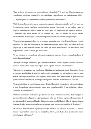“Qual a dor, o sofrimento que acompanham a clínica hoje?” E aqui não falamos apenas em
consultórios, na clínica, mas também nas instituições, especialmente nas instituições de saúde.
“O modo singular de sofrimento de cada um que interessa a Psicanálise”.
“Dificilmente alguém vai procurar um psiquiatra quando sai do cinema ou ler um livro. Mas, não
é estranho procurar o psicólogo ou psicanalista quando é aprovado em um melhor cargo na
empresa, quando seu irmão foi morar em outro país, etc. São coisas que não tem no DSM”.
“Lembrando que esses fatores (ir ao cinema, etc), não são fatores de riscos, fatores
desencadeantes de patologias. Nem mesmo podemos dizer que sofrer é uma patologia”.
“É possível que pessoas sofram por se sentirem arruinadas pelo êxito. Esse sofrimento é muito
subjetivo. Ela sofre por alguma razão que não tem em manual algum. Sofre na realização de um
projeto que se dedicou a vida inteira. São coisas que nem o paciente sabe. Por isso, fala-se tanto
na psicanálise “sofre-se pelo o que não se sabe”.
“O que interessa na psicanálise é sofrimento singular de cada um. O que a psicanálise chama de
lógica da singularidade”.
“Alcançar ou chegar perto disso que chamamos em nossa cultura, alguns ideais de felicidade,
coincide muitas vezes com o motivo pelo o qual alguém procurou um tratamento”.
“Vivemos em uma cultura que propõe uma felicidade articulada nesse campo do coletivo. Como
se tivesse a possibilidade de uma felicidade possível para todos. E a psicanálise por sua vez, vem
atestar, com segurança de que cada um perto desses ideais sofre ao seu modo. E, portanto, se o
que nos interessa de cada um, nós só podemos pensar em tratar o sofrimento de cada um”.
“Se a subjetividade se constituí neste campo da alteridade, todo expressão de sofrimento trás em
si uma demanda de reconhecimento. Isso é uma coisa bem sútil. O que seria isso: sofrer é
demandar reconhecimento”?
“Podemos constatar o sofrimento que decorre do desejo de reconhecimento. Por exemplo, as
pessoas não nos reconhecem no lugar que a gente acha que devia ser reconhecido ou gostaria de
ser reconhecido. É uma possiblidade. Há também outra possibilidade: A falta de reconhecimento
do nosso desejo. A falta de reconhecimento por parte do outro nossa condição de desejante”.
“A condição desejante de um sujeito equivale por estrutura sua condição de faltante. As pessoas
muitas vezes tendem a nos ver por completos, inteiros, sem faltas. Isso é uma fonte muito
importante de sofrimento.”
 