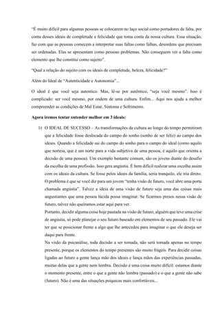 “É muito difícil para algumas pessoas se colocarem no laço social como portadores de falta, por
conta desses ideais de completude e felicidade que toma conta da nossa cultura. Essa situação,
faz com que as pessoas comecem a interpretar suas faltas como falhas, desordens que precisam
ser ordenadas. Elas se apresentam como pessoas problemas. Não conseguem ver a falta como
elemento que lhe constitui como sujeito”.
“Qual a relação do sujeito com os ideais de completude, beleza, felicidade?”
Além do Ideal de “Autenticidade e Autonomia”...
O ideal é que você seja autentico. Mas, lê-se por autêntico, “seja você mesmo”. Isso é
complicado: ser você mesmo, por ondem de uma cultura. Enfim... Aqui nos ajuda a melhor
compreender as condições de Mal Estar, Sintoma e Sofrimento.
Agora iremos tentar entender melhor em 3 ideais:
1) O IDEAL DE SUCESSO – As transformações da cultura ao longo do tempo permitiram
que a felicidade fosse deslocada do campo do sonho (sonho de ser feliz) ao campo dos
ideais. Quando a felicidade sai do campo do sonho para o campo do ideal (como aquilo
que norteia, que é um norte para a vida subjetiva de uma pessoa, é aquilo que orienta a
decisão de uma pessoa). Um exemplo bastante comum, são os jovens diante do desafio
da escolha de uma profissão. Isso gera angústia. É bem difícil realizar uma escolha assim
com os ideais da cultura. Se fosse pelos ideais da família, seria tranquilo, ele iria direto.
O problema é que se você diz para um jovem “tenha visão de futuro, você abre uma porta
chamada angústia”. Talvez a ideia de uma visão de futuro seja uma das coisas mais
angustiantes que uma pessoa lúcida possa imaginar. Se ficarmos presos nessa visão de
futuro, talvez não queiramos estar aqui para ver.
Portanto, decidir alguma coisa hoje pautada na visão de futuro, alguém que teve uma crise
de angústia, só pode planejar o seu futuro baseado em elementos de seu passado. Ele vai
ter que se posicionar frente a algo que lhe antecedeu para imaginar o que ele deseja ser
daqui para frente.
Na visão da psicanálise, toda decisão a ser tomada, não será tomada apenas no tempo
presente, porque os elementos do tempo presentes são muito frágeis. Para decidir coisas
ligadas ao futuro a gente lança mão dos ideais e lança mãos das experiências passadas,
muitas delas que a gente nem lembra. Decisão é uma coisa muito difícil: estamos diante
o momento presente, entre o que a gente não lembra (passado) e o que a gente não sabe
(futuro). Não é uma das situações psíquicas mais confortáveis...
 