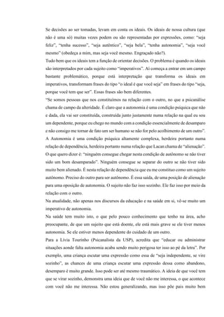 Se decisões ao ser tomadas, levam em conta os ideais. Os ideais de nossa cultura (que
não é uma só) muitas vezes podem ou são representadas por expressões, como: “seja
feliz”, “tenha sucesso”, “seja autêntico”, “seja bela”, “tenha autonomia”, “seja você
mesmo” (obedeça a mim, mas seja você mesmo. Engraçado não?).
Tudo bem que os ideais tem a função de orientar decisões. O problema é quando os ideais
são interpretados por cada sujeito como “imperativos”. Aí começa a entrar em um campo
bastante problemático, porque está interpretação que transforma os ideais em
imperativos, transformam frases do tipo “o ideal é que você seja” em frases do tipo “seja,
porque você tem que ser”. Essas frases são bem diferentes.
“Se somos pessoas que nos constituímos na relação com o outro, no que a psicanálise
chama de campo da alteridade. É claro que a autonomia é uma condição psíquica que não
e dada, ela vai ser constituída, construída junto justamente numa relação na qual eu sou
um dependente, porque eu chego no mundo com a condição essencialmente de desamparo
e não consigo me tornar de fato um ser humano se não for pelo acolhimento de um outro”.
A Autonomia é uma condição psíquica altamente complexa, herdeira portanto numa
relação de dependência, herdeira portanto numa relação que Lacan chama de “alienação”.
O que quero dizer é: “ninguém consegue chegar nesta condição de autônomo se não tiver
sido um bom desamparado”. Ninguém consegue se separar do outro se não tiver sido
muito bem alienado. É nesta relação de dependência que eu me constituo como um sujeito
autônomo. Preciso do outro para ser autônomo. É essa saída, de uma posição de alienação
para uma oposição de autonomia. O sujeito não faz isso sozinho. Ele faz isso por meio da
relação com o outro.
Na atualidade, não apenas nos discursos da educação e na saúde em si, vê-se muito um
imperativo de autonomia.
Na saúde tem muito isto, o que pelo pouco conhecimento que tenho na área, acho
preocupante, de que um sujeito que está doente, ele está mais grave se ele tiver menos
autonomia. Se ele estiver menos dependente do cuidado de um outro.
Para a Lívia Tourinho (Psicanalista da USP), acredita que “educar ou administrar
situações aonde falta autonomia acaba sendo muito perigosa ter isso ao pé da letra”. Por
exemplo, uma criança escutar uma expressão como essa de “seja independente, se vire
sozinho”, as chances de uma criança escutar uma expressão dessa como abandono,
desemparo é muito grande. Isso pode ser até mesmo traumático. A ideia de que você tem
que se virar sozinho, demonstra uma ideia que de você não me interessa, o que acontece
com você não me interessa. Não estou generalizando, mas isso põe pais muito bem
 