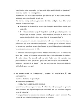 intencionados muito angustiados. “Até que pondo deixar sozinho é cuida ou abandonar?”
Eis aí uma questão bem contemporânea.
O importante aqui é que vocês entendam que qualquer tipo de protocolo é arriscado,
porque ele nega a singularidade de cada um.
Para ter uma criança autônoma, precisamos de várias condições. Duas delas talvez
mereçam ser destacadas aqui:
• Precisamos de um adulto que acredite que ali naquela criança há um sujeito capaz
de decidir.
• E a outra condição é o desejo. O desejo deste adulto de que está criança torne um
sujeito capaz de decidir. (Portanto, estou dizendo de um desejo de produzir um
sujeito abrindo mão da criança como objeto de “própria satisfação”).
Sendo assim, a questão da autonomia e da autenticidade acabe sento muito irônico que a
gente escute algo assim como ideais da sociedade... você tem que ser autônomo, tem que
ter sucesso, etc. Isso não se compra. Isso faz parte da subjetividade e é constituído ou não
em um determinado momento da vida.
“A autonomia é a condição psíquica de se diferenciar do outro. Não é se distanciar do
outro. Não é mandar o filho para o fim do mundo para ele voltar autônomo. E ainda diz:
ele voltou ótimo. Não depende nada de mim. Tudo bem. Não depende, mas
provavelmente vai estar gravemente, porque não tem condições de decidir nada. A
autonomia é a condição de decidir”. “Não sou aquele que me sirvo como objeto de
satisfação de quem me rege”.
2) AS NARRATIVAS DE SOFRIMENTO, MODOS DE APRESENTAÇÃO DO
SOFRIMENTO
Narrativas são formas de apresentação.
Há 3 narrativas de sofrimento:
1 – NARRATIVA DO FRACASSO PESSOAL
A narrativa que traz consigo uma forma de sofrimento, onde esse sujeito se apresenta
como fracassado. (Os imperativos produzem fracassados, pois eles trazem em si algo da
forma do impossível).
Se eu sigo o imperativo da autonomia, como um soldado, parece que sou autônomo. Mas,
não sou. É uma contradição ao próprio conceito de autonomia.
 