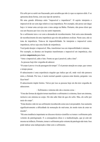 Ele sofre por se sentir um fracassado, pois acredita que não é o que se esperava dele. E se
apresenta desta forma, com esse tipo de narrativa.
Há uma grande diferença entre “impossível e impotência”. O sujeito interpreta o
impossível de ser com algo relativo à sua impotência. Por exemplo, não posso sair daqui
hoje e ir tomar uma cerveja com o meu amigo na Bahia. Portanto, não posso dizer que
sou um fracasso por isso e/ou me sentir impotente.
Se o sofrimento tem a ver com a demanda de reconhecimento. Está seria uma demanda
de reconhecimento de uma impotência que nós não podemos avalizar. Neste caso, não se
trata de impotência. Trata-se de impossibilidade. Se interpreta o impossível como
impotência, talvez seja uma ilusão de onipotência.
Você pode desejar o impossível. Mas, transformar isso em impossibilidade é sintoma.
Por exemplo, se doentes em hospitais transformam o impossível em impotência, elas
perdem empotencia para lutar.
“Ante o impossível, cabe o luto. Frente ao que é possível, cabe a luta”.
As pessoas hoje têm vergonha de adoecer.
“O corpo é prova viva da passagem do tempo”. É só prestar atenção no corpo, que vemos
o tempo passar.
O adoecimento é uma experiência singular que indica que ali, onde você não pensava
nisto, a finitude. Por isso, é muito normal quando a pessoa estar doente, pergunta: vou
ficar bom?
O adoecimento impõe limites. Talvez por isso as pessoas hoje em dia tem vergonha de
adoecerem.
– Sofrimento e sintoma não são a mesma coisa –
“Uma das formas de alguém tornar manifesto o sofrimento é o sintoma, fazer um sintoma,
inclusive um sintoma no corpo. Ele não sabe falar do que ele sofre. Mas, ele sofre por
meio do corpo”.
“Estar doente e não ter seu sofrimento reconhecido como seu é um pesadelo. Isso aumenta
significativamente a dificuldade de nomeação do mal-estar, do modo ruim de estar no
mundo”.
“Há uma tendência importante no discurso técnico-cientifico se tomar o sofrimento pela
vertente da patologização. E a consequência disso é a medicalização, que já está até
mesmo na infância. Portanto, tomar o sofrimento pela vertente da patologia não trata. Isso
pode indicar uma indisposição a lidar com o sofrimento.
 