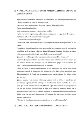 3) A NARRATIVA DE ALGUÉM QUE SE APRESENTA SEM NENHUM TIPO DE
QUESTIONAMENTO
A pessoa chega dando o seu diagnóstico. Não se implica, não tem nenhum tipo de autoria.
Há uma expressão de vazio do sentido da vida.
As pessoas antes falavam da dor da perda. Era uma elaboração de luto.
É uma demanda melancólica.
Mas, neste caso, o paciente é o único objeto perdido.
Nestes pacientes é importante estudar as relações dele com os imperativos de sucesso.
Neste caso, lida-se de um sofrimento sem sujeito.
- Como tratar este sofrimento hoje?
Lacan dizia; “Que renuncie esse que não pode prestar atenção na subjetividade da sua
época”.
Quais são os dispositivos clínicos que a psicanálise tem para fazer emergir um sujeito e
possibilitar a ele processo criativos, distanciá-lo desta lógica da alienação, processo
criativos e modos de subjetivação mais aliado com a subjetividade?
Quais são os conflitos que estas que se apresentam sem conflitos deviam ter?
Os jovens de hoje escondem o que senti. Por que, sentir determinadas coisas, parece que
não implica em uma boa aceitação, em um determinado grupo. “Eles escondem que
sofre”. E muitas vezes escondem isso até de si mesmo.
Então, no fundo, talvez não estamos diante de um sofrimento sem sujeito, mas sim de
alguém que esconde de si mesmo o fato humano de sofrer. Eles sofrem por muitas coisas
diferente da época do Freud, mas há algumas coisas que permanece: eles sofrem pelo o
que não tem.
Quando a gente vive em uma cultura de sucesso, onde os ideias se transforma em
imperativos, a gente encontra um leque de possibilidades muito diferentes dos nossos
avós, que viviam em uma cultura bem diferente. O pai dizia você vai ser isso, porque eu
sou seu pai e quero que você seja. E hoje, esse sonho de liberdade parece ter se
transformado em um pesadelo, gerando angústias. As pessoas tem muitas dificuldades de
decidir o que elas querem. E diante destas dificuldades, elas se retornam não só aos ideais,
mas aos imperativos.
“O sonho de liberdade muitas vezes se transforma no pesadelo da escolha”.
4) COMO A PSICANÁLISE TEM PENSADO EM TRATAR DISTO HOJE?
 